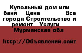 Купольный дом или баня  › Цена ­ 68 000 - Все города Строительство и ремонт » Услуги   . Мурманская обл.